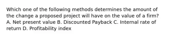 Which one of the following methods determines the amount of the change a proposed project will have on the value of a firm? A. Net present value B. Discounted Payback C. Internal rate of return D. Profitability index