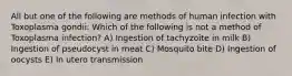 All but one of the following are methods of human infection with Toxoplasma gondii: Which of the following is not a method of Toxoplasma infection? A) Ingestion of tachyzoite in milk B) Ingestion of pseudocyst in meat C) Mosquito bite D) Ingestion of oocysts E) In utero transmission