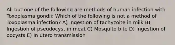 All but one of the following are methods of human infection with Toxoplasma gondii: Which of the following is not a method of Toxoplasma infection? A) Ingestion of tachyzoite in milk B) Ingestion of pseudocyst in meat C) Mosquito bite D) Ingestion of oocysts E) In utero transmission