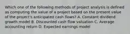 Which one of the following methods of project analysis is defined as computing the value of a project based on the present value of the project's anticipated cash flows? A. Constant dividend growth model B. Discounted cash flow valuation C. Average accounting return D. Expected earnings model