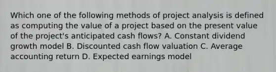 Which one of the following methods of project analysis is defined as computing the value of a project based on the present value of the project's anticipated cash flows? A. Constant dividend growth model B. Discounted cash flow valuation C. Average accounting return D. Expected earnings model