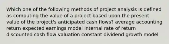 Which one of the following methods of project analysis is defined as computing the value of a project based upon the present value of the project's anticipated cash flows? average accounting return expected earnings model internal rate of return discounted cash flow valuation constant dividend growth model