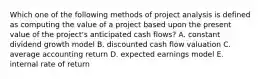 Which one of the following methods of project analysis is defined as computing the value of a project based upon the present value of the project's anticipated cash flows? A. constant dividend growth model B. discounted cash flow valuation C. average accounting return D. expected earnings model E. internal rate of return