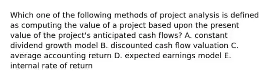 Which one of the following methods of project analysis is defined as computing the value of a project based upon the present value of the project's anticipated cash flows? A. constant dividend growth model B. discounted cash flow valuation C. average accounting return D. expected earnings model E. internal rate of return