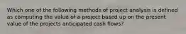 Which one of the following methods of project analysis is defined as computing the value of a project based up on the present value of the projects anticipated cash flows?