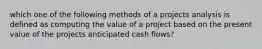 which one of the following methods of a projects analysis is defined as computing the value of a project based on the present value of the projects anticipated cash flows?