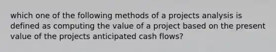 which one of the following methods of a projects analysis is defined as computing the value of a project based on the present value of the projects anticipated cash flows?