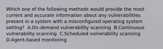 Which one of the following methods would provide the most current and accurate information about any vulnerabilities present in a system with a misconfigured operating system setting? ​ A.On-demand vulnerability scanning ​ B.Continuous vulnerability scanning ​ C.Scheduled vulnerability scanning ​ D.Agent-based monitoring