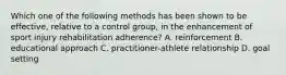 Which one of the following methods has been shown to be effective, relative to a control group, in the enhancement of sport injury rehabilitation adherence? A. reinforcement B. educational approach C. practitioner-athlete relationship D. goal setting