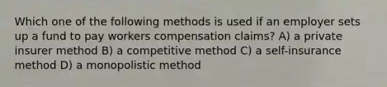 Which one of the following methods is used if an employer sets up a fund to pay workers compensation claims? A) a private insurer method B) a competitive method C) a self-insurance method D) a monopolistic method