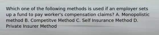 Which one of the following methods is used if an employer sets up a fund to pay worker's compensation claims? A. Monopolistic method B. Competitve Method C. Self Insurance Method D. Private Insurer Method