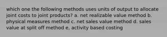 which one the following methods uses units of output to allocate joint costs to joint products? a. net realizable value method b. physical measures method c. net sales value method d. sales value at split off method e, activity based costing