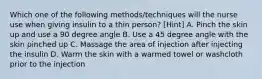 Which one of the following methods/techniques will the nurse use when giving insulin to a thin person? [Hint] A. Pinch the skin up and use a 90 degree angle B. Use a 45 degree angle with the skin pinched up C. Massage the area of injection after injecting the insulin D. Warm the skin with a warmed towel or washcloth prior to the injection