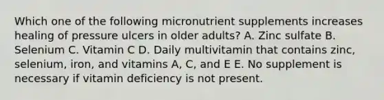 Which one of the following micronutrient supplements increases healing of pressure ulcers in older adults? A. Zinc sulfate B. Selenium C. Vitamin C D. Daily multivitamin that contains zinc, selenium, iron, and vitamins A, C, and E E. No supplement is necessary if vitamin deficiency is not present.