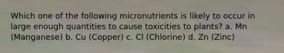 Which one of the following micronutrients is likely to occur in large enough quantities to cause toxicities to plants? a. Mn (Manganese) b. Cu (Copper) c. Cl (Chlorine) d. Zn (Zinc)