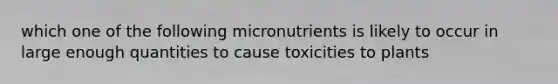 which one of the following micronutrients is likely to occur in large enough quantities to cause toxicities to plants