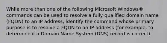 While more than one of the following Microsoft Windows® commands can be used to resolve a fully-qualified domain name (FQDN) to an IP address, identify the command whose primary purpose is to resolve a FQDN to an IP address (for example, to determine if a Domain Name System (DNS) record is correct).