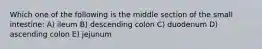 Which one of the following is the middle section of the small intestine: A) ileum B) descending colon C) duodenum D) ascending colon E) jejunum