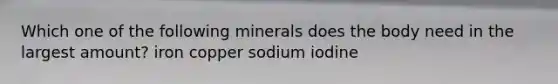 Which one of the following minerals does the body need in the largest amount? iron copper sodium iodine