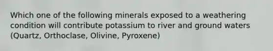 Which one of the following minerals exposed to a weathering condition will contribute potassium to river and ground waters (Quartz, Orthoclase, Olivine, Pyroxene)