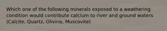 Which one of the following minerals exposed to a weathering condition would contribute calcium to river and ground waters (Calcite, Quartz, Olivine, Muscovite)