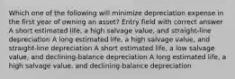 Which one of the following will minimize depreciation expense in the first year of owning an asset? Entry field with correct answer A short estimated life, a high salvage value, and straight-line depreciation A long estimated life, a high salvage value, and straight-line depreciation A short estimated life, a low salvage value, and declining-balance depreciation A long estimated life, a high salvage value, and declining-balance depreciation