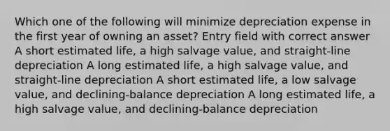 Which one of the following will minimize depreciation expense in the first year of owning an asset? Entry field with correct answer A short estimated life, a high salvage value, and straight-line depreciation A long estimated life, a high salvage value, and straight-line depreciation A short estimated life, a low salvage value, and declining-balance depreciation A long estimated life, a high salvage value, and declining-balance depreciation