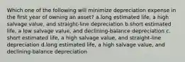 Which one of the following will minimize depreciation expense in the first year of owning an asset? a.long estimated life, a high salvage value, and straight-line depreciation b.short estimated life, a low salvage value, and declining-balance depreciation c. short estimated life, a high salvage value, and straight-line depreciation d.long estimated life, a high salvage value, and declining-balance depreciation