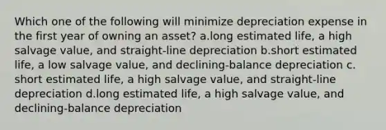 Which one of the following will minimize depreciation expense in the first year of owning an asset? a.long estimated life, a high salvage value, and straight-line depreciation b.short estimated life, a low salvage value, and declining-balance depreciation c. short estimated life, a high salvage value, and straight-line depreciation d.long estimated life, a high salvage value, and declining-balance depreciation