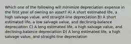 Which one of the following will minimize depreciation expense in the first year of owning an asset? A) A short estimated life, a high salvage value, and straight-line depreciation B) A short estimated life, a low salvage value, and declining-balance depreciation C) A long estimated life, a high salvage value, and declining-balance depreciation D) A long estimated life, a high salvage value, and straight-line depreciation