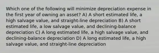 Which one of the following will minimize depreciation expense in the first year of owning an asset? A) A short estimated life, a high salvage value, and straight-line depreciation B) A short estimated life, a low salvage value, and declining-balance depreciation C) A long estimated life, a high salvage value, and declining-balance depreciation D) A long estimated life, a high salvage value, and straight-line depreciation