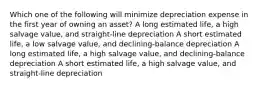 Which one of the following will minimize depreciation expense in the first year of owning an asset? A long estimated life, a high salvage value, and straight-line depreciation A short estimated life, a low salvage value, and declining-balance depreciation A long estimated life, a high salvage value, and declining-balance depreciation A short estimated life, a high salvage value, and straight-line depreciation