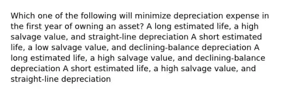 Which one of the following will minimize depreciation expense in the first year of owning an asset? A long estimated life, a high salvage value, and straight-line depreciation A short estimated life, a low salvage value, and declining-balance depreciation A long estimated life, a high salvage value, and declining-balance depreciation A short estimated life, a high salvage value, and straight-line depreciation