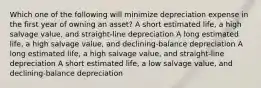 Which one of the following will minimize depreciation expense in the first year of owning an asset? A short estimated life, a high salvage value, and straight-line depreciation A long estimated life, a high salvage value, and declining-balance depreciation A long estimated life, a high salvage value, and straight-line depreciation A short estimated life, a low salvage value, and declining-balance depreciation