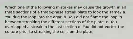 Which one of the following mistakes may cause the growth in all three sections of a three-phase streak plate to look the same? a. You dug the loop into the agar. b. You did not flame the loop in between streaking the different sections of the plate. c. You overlapped a streak in the last section d. You did not vortex the culture prior to streaking the cells on the plate.