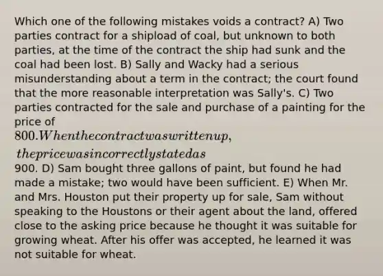 Which one of the following mistakes voids a contract? A) Two parties contract for a shipload of coal, but unknown to both parties, at the time of the contract the ship had sunk and the coal had been lost. B) Sally and Wacky had a serious misunderstanding about a term in the contract; the court found that the more reasonable interpretation was Sally's. C) Two parties contracted for the sale and purchase of a painting for the price of 800. When the contract was written up, the price was incorrectly stated as900. D) Sam bought three gallons of paint, but found he had made a mistake; two would have been sufficient. E) When Mr. and Mrs. Houston put their property up for sale, Sam without speaking to the Houstons or their agent about the land, offered close to the asking price because he thought it was suitable for growing wheat. After his offer was accepted, he learned it was not suitable for wheat.