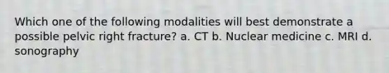 Which one of the following modalities will best demonstrate a possible pelvic right fracture? a. CT b. Nuclear medicine c. MRI d. sonography