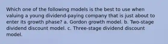 Which one of the following models is the best to use when valuing a young dividend-paying company that is just about to enter its growth phase? a. Gordon growth model. b. Two-stage dividend discount model. c. Three-stage dividend discount model.