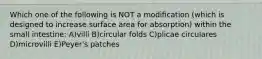 Which one of the following is NOT a modiﬁcation (which is designed to increase surface area for absorption) within the small intestine: A)villi B)circular folds C)plicae circulares D)microvilli E)Peyer's patches