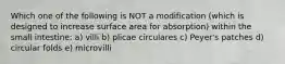 Which one of the following is NOT a modification (which is designed to increase surface area for absorption) within the small intestine: a) villi b) plicae circulares c) Peyer's patches d) circular folds e) microvilli