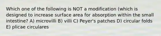 Which one of the following is NOT a modification (which is designed to increase surface area for absorption within the small intestine? A) microvilli B) villi C) Peyer's patches D) circular folds E) plicae circulares