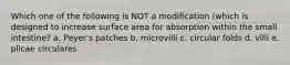 Which one of the following is NOT a modification (which is designed to increase surface area for absorption within the small intestine? a. Peyer's patches b. microvilli c. circular folds d. villi e. plicae circulares