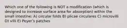 Which one of the following is NOT a modification (which is designed to increase surface area for absorption) within the small intestine: A) circular folds B) plicae circulares C) microvilli D) villi E) Peyerʹs patches