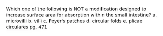 Which one of the following is NOT a modification designed to increase <a href='https://www.questionai.com/knowledge/kEtsSAPENL-surface-area' class='anchor-knowledge'>surface area</a> for absorption within <a href='https://www.questionai.com/knowledge/kt623fh5xn-the-small-intestine' class='anchor-knowledge'>the small intestine</a>? a. microvilli b. villi c. Peyer's patches d. circular folds e. plicae circulares pg. 471