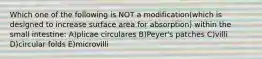 Which one of the following is NOT a modification(which is designed to increase surface area for absorption) within the small intestine: A)plicae circulares B)Peyer's patches C)villi D)circular folds E)microvilli