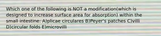 Which one of the following is NOT a modification(which is designed to increase <a href='https://www.questionai.com/knowledge/kEtsSAPENL-surface-area' class='anchor-knowledge'>surface area</a> for absorption) within <a href='https://www.questionai.com/knowledge/kt623fh5xn-the-small-intestine' class='anchor-knowledge'>the small intestine</a>: A)plicae circulares B)Peyer's patches C)villi D)circular folds E)microvilli