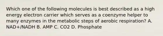 Which one of the following molecules is best described as a high energy electron carrier which serves as a coenzyme helper to many enzymes in the metabolic steps of aerobic respiration? A. NAD+/NADH B. AMP C. CO2 D. Phosphate