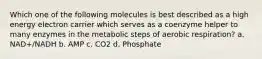 Which one of the following molecules is best described as a high energy electron carrier which serves as a coenzyme helper to many enzymes in the metabolic steps of aerobic respiration? a. NAD+/NADH b. AMP c. CO2 d. Phosphate