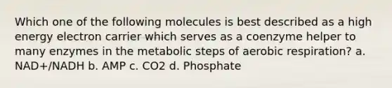 Which one of the following molecules is best described as a high energy electron carrier which serves as a coenzyme helper to many enzymes in the metabolic steps of <a href='https://www.questionai.com/knowledge/kyxGdbadrV-aerobic-respiration' class='anchor-knowledge'>aerobic respiration</a>? a. NAD+/NADH b. AMP c. CO2 d. Phosphate