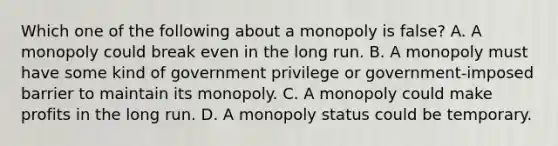 Which one of the following about a monopoly is false? A. A monopoly could break even in the long run. B. A monopoly must have some kind of government privilege or government-imposed barrier to maintain its monopoly. C. A monopoly could make profits in the long run. D. A monopoly status could be temporary.